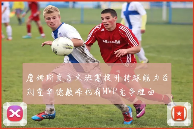 詹姆斯直言文班需提升持球能力否则霍华德巅峰也有MVP竞争理由