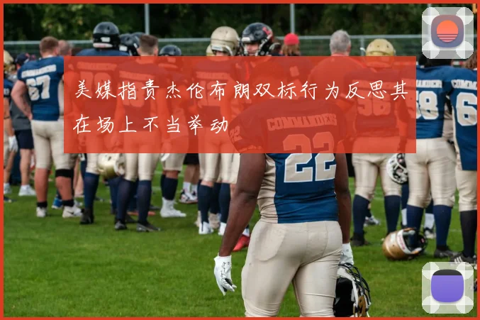 美媒指责杰伦布朗双标行为反思其在场上不当举动