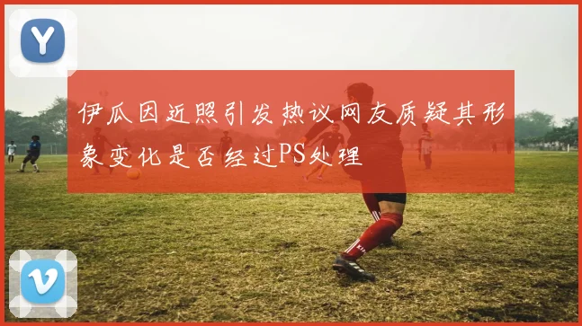 伊瓜因近照引发热议网友质疑其形象变化是否经过PS处理