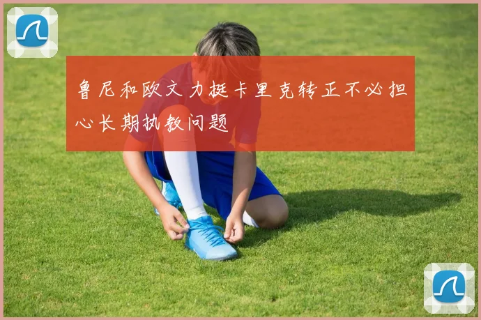鲁尼和欧文力挺卡里克转正不必担心长期执教问题