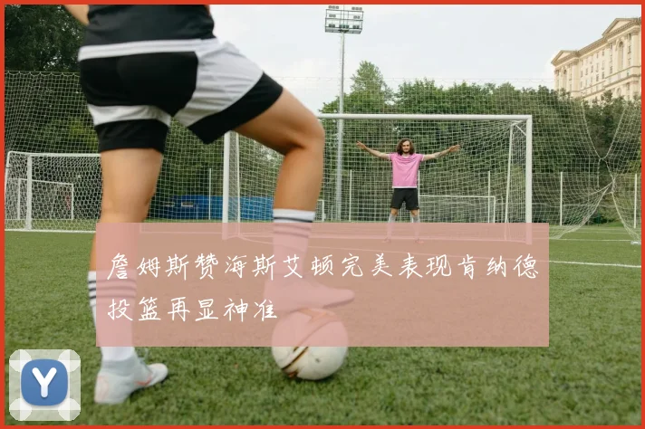 詹姆斯赞海斯艾顿完美表现肯纳德投篮再显神准