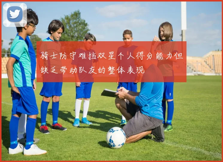 骑士防守难挡双星个人得分能力但缺乏带动队友的整体表现